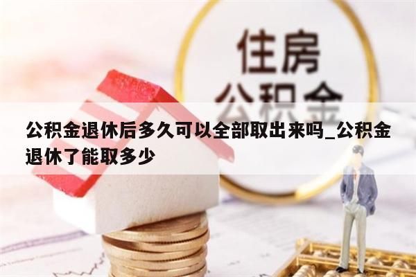 公积金退休后多久可以全部取出来吗_公积金退休了能取多少